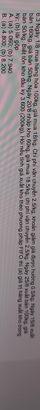 6.3 Ngày 1/8 mua hàng hóa 100kg, giá mua 18/kg. Chi phí vận chuyển 2.5/kg, khoản giảm giá được hưởng 0.5/kg. Ngày 15/8 xuất
bán 160kg, giá bán 50/kg. Ngày 20/8 nhập kho 60kg, giá mua 18.5/kg, chi phí vận chuyển 2.5/kg. Ngày 25/8 xuất bán 100kg, giả
bán 50/kg. Biết tồn kho đầu kỳ 3.600 (200kg). Hỏi nếu tính giá xuất kho theo phương pháp FIFO thì (a) giá trị hàng xuất kho trong
kỳ; (b) lãi gộp
A. (a) 5.060; (b) 7.940
B. (a) 4.800; (b) 8.200
