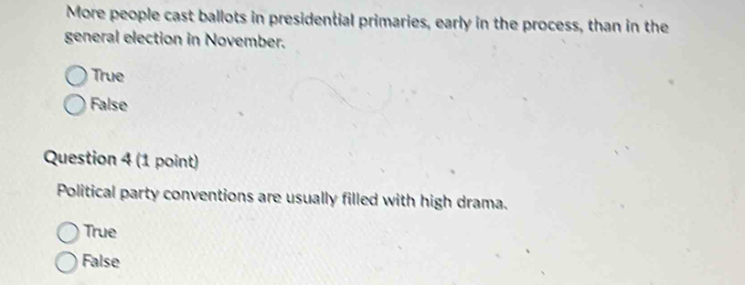 More people cast ballots in presidential primaries, early in the process, than in the
general election in November.
True
False
Question 4 (1 point)
Political party conventions are usually filled with high drama.
True
False