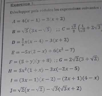 Développer puis réduire les expressions suivantes :
A=4(x-1)-3(x+2)
B=sqrt(5)(3x-sqrt(5)); C= sqrt(3)/2 ( 1/sqrt(3) +2sqrt(3))
D= 3/4 x(x-4)-3(x+2)
E=-5x(2-x)+6(x^2-7)
F=(5+y)(y+8); G=2sqrt(2)(3+sqrt(2))
H=5x^2(1+x)-3x(-2x-5)
I=(3x-1)(x-2)-(2x+1)(4-x)
J=sqrt(2)(x-sqrt(2))-sqrt(3)(sqrt(3)x+2)