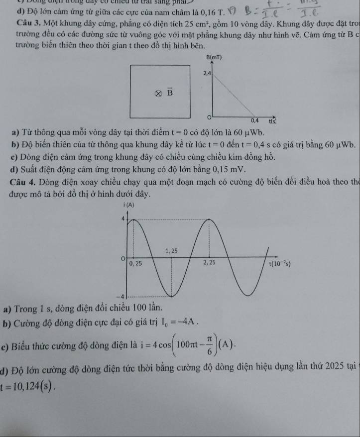 cy Dông điện trong day có chều từ trai sang phan.
d) Độ lớn cảm ứng từ giữa các cực của nam châm là 0,16 T.
Câu 3. Một khung dây cứng, phẳng có diện tích 25cm^2 5, gồm 10 vòng dây. Khung dây được đặt tro
trường đều có các đường sức từ vuông góc với mặt phẳng khung dây như hình vẽ. Cảm ứng từ B c
trường biến thiên theo thời gian t theo đồ thị hình bên.
a) Từ thông qua mỗi vòng dây tại thời điểm t=0 có độ lớn là 60 μWb.
b) Độ biến thiên của từ thông qua khung dây kể từ lúc t=0 đến t=0,4s có giá trị bằng 60 μWb.
c) Dòng điện cảm ứng trong khung dây có chiều cùng chiều kim đồng hồ.
d) Suất điện động cảm ứng trong khung có độ lớn bằng 0,15 mV.
Câu 4. Dòng điện xoay chiều chạy qua một đoạn mạch có cường độ biến đổi điều hoà theo the
được mô tả bởi đồ thị ở hình dưới đây.
a) Trong 1 s, dòng điện đồi chiều 100 lần.
b) Cường độ dòng điện cực đại có giá trị I_0=-4A.
c) Biểu thức cường độ dòng điện là i=4cos (100π t- π /6 )(A).
d) Độ lớn cường độ dòng điện tức thời bằng cường độ dòng điện hiệu dụng lần thứ 2025 tại
t=10,124(s).