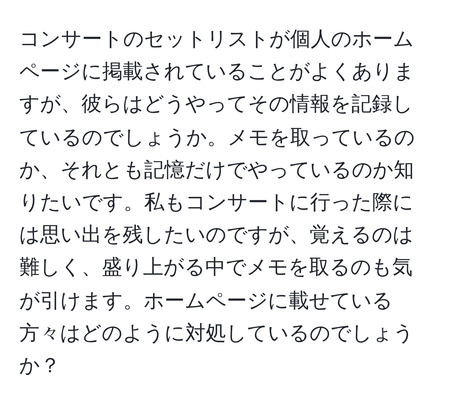 コンサートのセットリストが個人のホームページに掲載されていることがよくありますが、彼らはどうやってその情報を記録しているのでしょうか。メモを取っているのか、それとも記憶だけでやっているのか知りたいです。私もコンサートに行った際には思い出を残したいのですが、覚えるのは難しく、盛り上がる中でメモを取るのも気が引けます。ホームページに載せている方々はどのように対処しているのでしょうか？