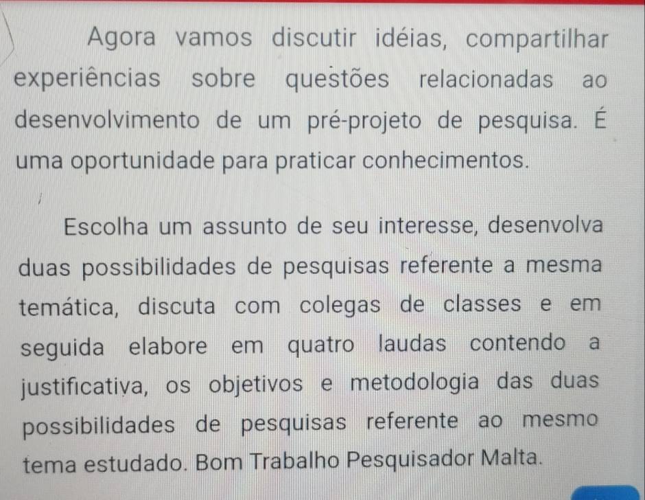 Agora vamos discutir idéias, compartilhar 
experiências sobre questões relacionadas ao 
desenvolvimento de um pré-projeto de pesquisa. É 
uma oportunidade para praticar conhecimentos. 
Escolha um assunto de seu interesse, desenvolva 
duas possibilidades de pesquisas referente a mesma 
temática, discuta com colegas de classes e em 
seguida elabore em quatro laudas contendo a 
justificativa, os objetivos e metodologia das duas 
possibilidades de pesquisas referente ao mesmo 
tema estudado. Bom Trabalho Pesquisador Malta.