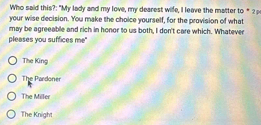 Who said this?: "My lady and my love, my dearest wife, I leave the matter to * 2p
your wise decision. You make the choice yourself, for the provision of what
may be agreeable and rich in honor to us both, I don't care which. Whatever
pleases you suffices me"
The King
The Pardoner
The Miller
The Knight