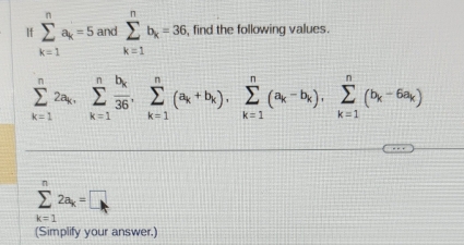 If sumlimits _(k=1)^na_k=5 and sumlimits _(k=1)^nb_k=36 , find the following values.
sumlimits _(k=1)^n2a_k, sumlimits _(k=1)^nfrac b_k36, sumlimits _(k=1)^n(a_k+b_k), sumlimits _(k=1)^n(a_k-b_k), sumlimits _(k=1)^n(b_k-6a_k)
sumlimits _(k=1)^n2a_k=□
(Simplify your answer.)