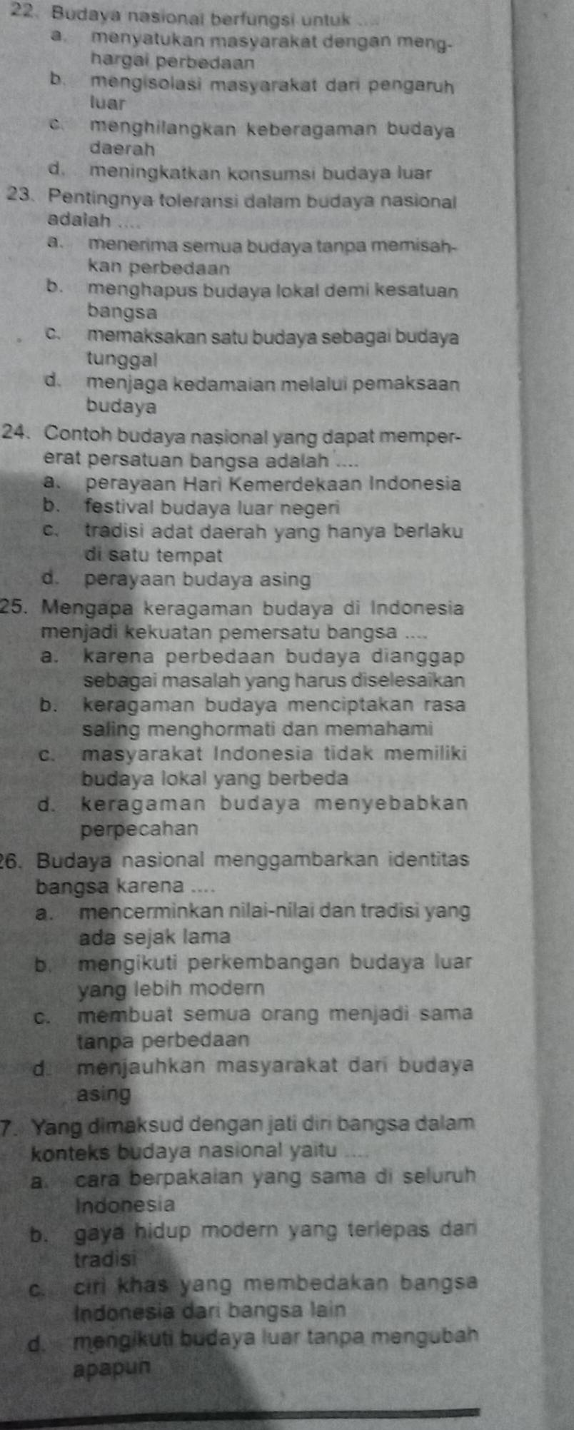 Budaya nasional berfungsi untuk
a. menyatukan masyarakat dengan meng-
hargai perbedaan
b. mengisolasi masyarakat dari pengaruh
luar
c. menghilangkan keberagaman budaya
daerah
d. meningkatkan konsumsi budaya luar
23. Pentingnya toleransi dalam budaya nasional
adaiah ….
a. menerima semua budaya tanpa memisah-
kan perbedaan
b. menghapus budaya lokal demi kesatuan
bangsa
c. memaksakan satu budaya sebagai budaya
tunggal
d.  menjaga kedamaian melalui pemaksaan
budaya
24. Contoh budaya nasional yang dapat memper-
erat persatuan bangsa adalah ....
a. perayaan Hari Kemerdekaan Indonesia
b. festival budaya luar negeri
c. tradisi adat daerah yang hanya berlaku
di satu tempat
d. perayaan budaya asing
25. Mengapa keragaman budaya di Indonesia
menjadi kekuatan pemersatu bangsa ....
a. karena perbedaan budaya dianggap
sebagai masalah yang harus diselesaikan
b. keragaman budaya menciptakan rasa
saling menghormati dan memahami
c. masyarakat Indonesia tidak memiliki
budaya lokal yang berbeda
d. keragaman budaya menyebabkan
perpecahan
26. Budaya nasional menggambarkan identitas
bangsa karena ....
a. mencerminkan nilai-nilai dan tradisi yang
ada sejak lama
b. mengikuti perkembangan budaya luar
yang lebih modern
c. membuat semua orang menjadi sama
tanpa perbedaan
d. menjauhkan masyarakat dari budaya
asing
7. Yang dimaksud dengan jati diri bangsa dalam
konteks budaya nasional yaitu
a. cara berpakaian yang sama di seluruh
Indonesia
b. gaya hidup modern yang terlepas dan
tradisi
c. cirl khas yang membedakan bangsa
Indonesia dari bangsa Iain
d. mengikuti budaya luar tanpa mengubah
apapun