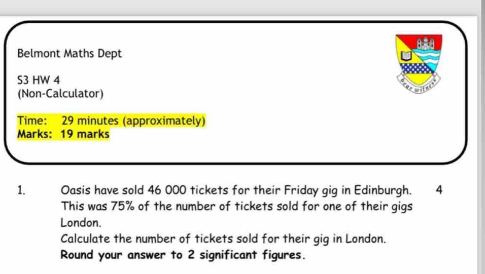 Belmont Maths Dept 
S3 HW 4 
(Non-Calculator) 
to 
Time: 29 minutes (approximately) 
Marks: 19 marks 
1. Oasis have sold 46 000 tickets for their Friday gig in Edinburgh. 14 
This was 75% of the number of tickets sold for one of their gigs 
London. 
Calculate the number of tickets sold for their gig in London. 
Round your answer to 2 significant figures.