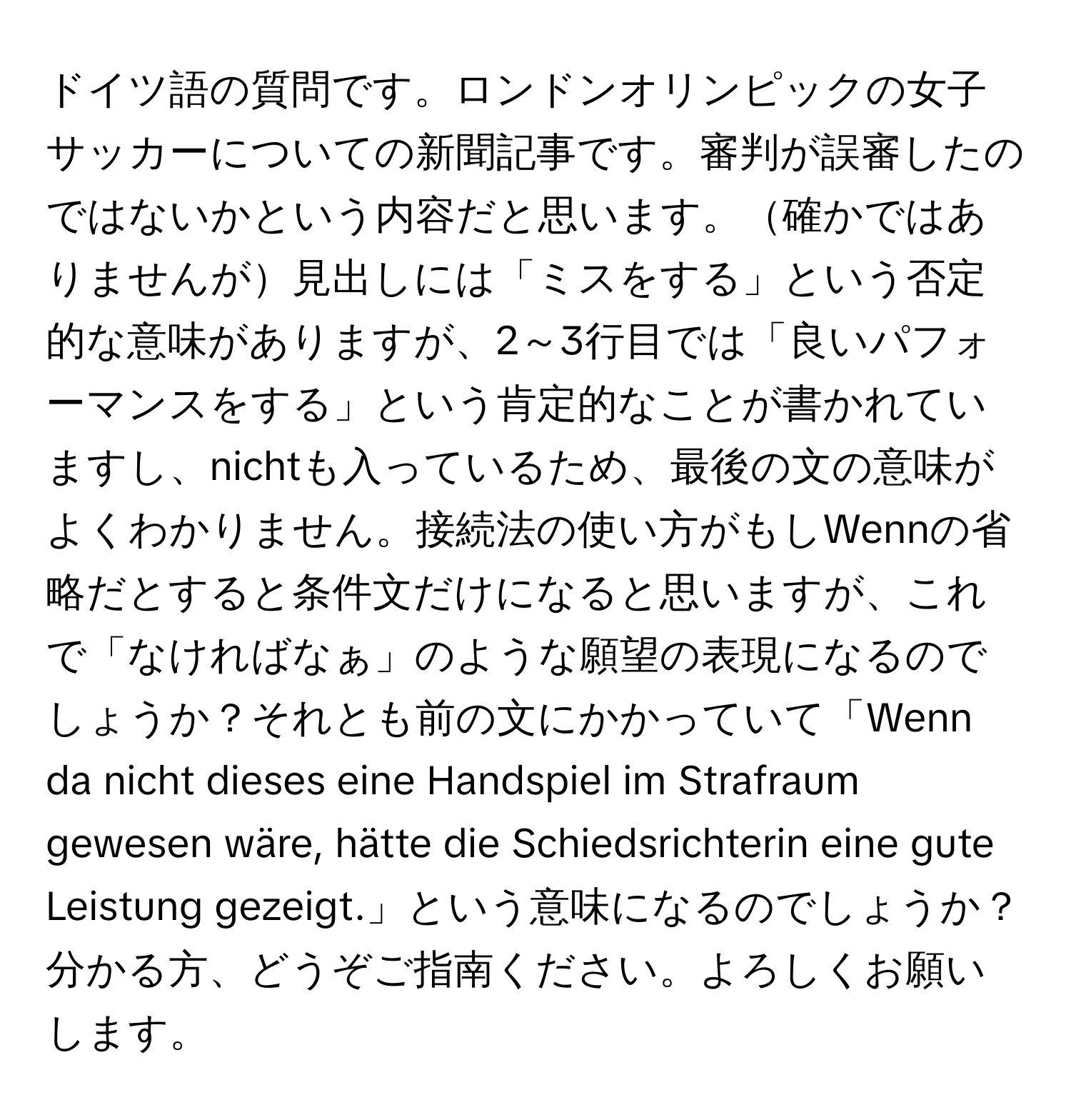 ドイツ語の質問です。ロンドンオリンピックの女子サッカーについての新聞記事です。審判が誤審したのではないかという内容だと思います。確かではありませんが見出しには「ミスをする」という否定的な意味がありますが、2～3行目では「良いパフォーマンスをする」という肯定的なことが書かれていますし、nichtも入っているため、最後の文の意味がよくわかりません。接続法の使い方がもしWennの省略だとすると条件文だけになると思いますが、これで「なければなぁ」のような願望の表現になるのでしょうか？それとも前の文にかかっていて「Wenn da nicht dieses eine Handspiel im Strafraum gewesen wäre, hätte die Schiedsrichterin eine gute Leistung gezeigt.」という意味になるのでしょうか？分かる方、どうぞご指南ください。よろしくお願いします。