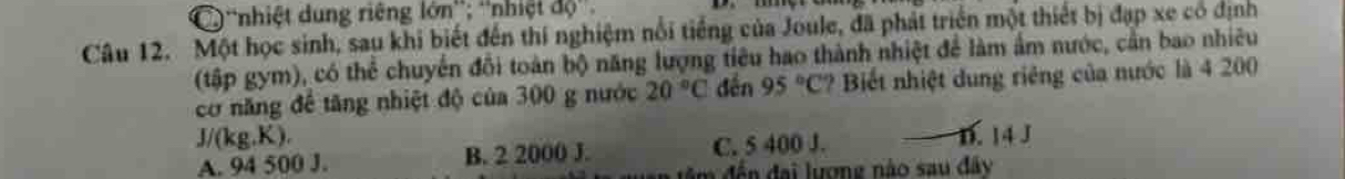 C ''nhiệt dung riêng lớn''; ''nhiệt độ''.
Câu 12. Một học sinh, sau khi biết đến thí nghiệm nổi tiếng của Joule, đã phát triển một thiết bị đạp xe có định
(tập gym), có thể chuyển đổi toàn bộ năng lượng tiêu hao thành nhiệt để làm ẩm nước, cần bao nhiêu
cơ năng để tăng nhiệt độ của 300 g nước 20°C đến 95°C ? Biết nhiệt dung riêng của nước là 4 200
J/(kg,K).
A. 94 500 J. B. 2 2000 J. C. 5 400 J. D. 14 J
a đế đai lượng nào sau đây