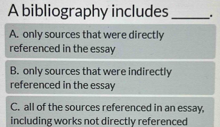 A bibliography includes_
A. only sources that were directly
referenced in the essay
B. only sources that were indirectly
referenced in the essay
C. all of the sources referenced in an essay,
including works not directly referenced