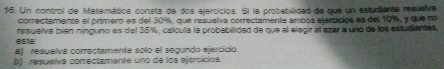 Un control de Matemática consta de dos ejercicios. Si la probabilidad de que un estudiante resuelva 
correctamente el primero es del 30%, que resuelva correctamente ambos ejercicios es del 10%, y que no 
resuelva bién nínguno es del 35%, calcula la probabilidad de que al elegir al azar a uno de los estudiantes, 
este. 
a) resuelva correctamente solo el segundo ejercicio. 
b) resuelva correctamente uno de los ejercicios.