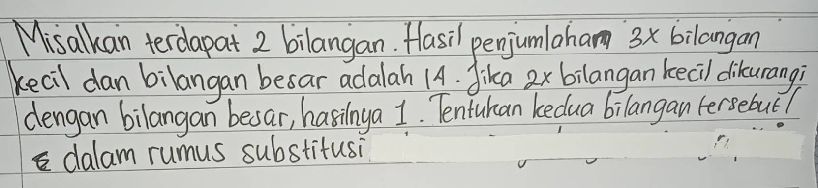 Misalkan terdapat 2 bilangan. Hasil penjumlaham 3x bilangan 
kecil dan bilangan besar adalah 14. Jika 2x bilangan kecil dikurang? 
dengan bilangan besar, hasinya 1. Tentuhan kedua bilangan fersebut? 
dalam rumus substitusi