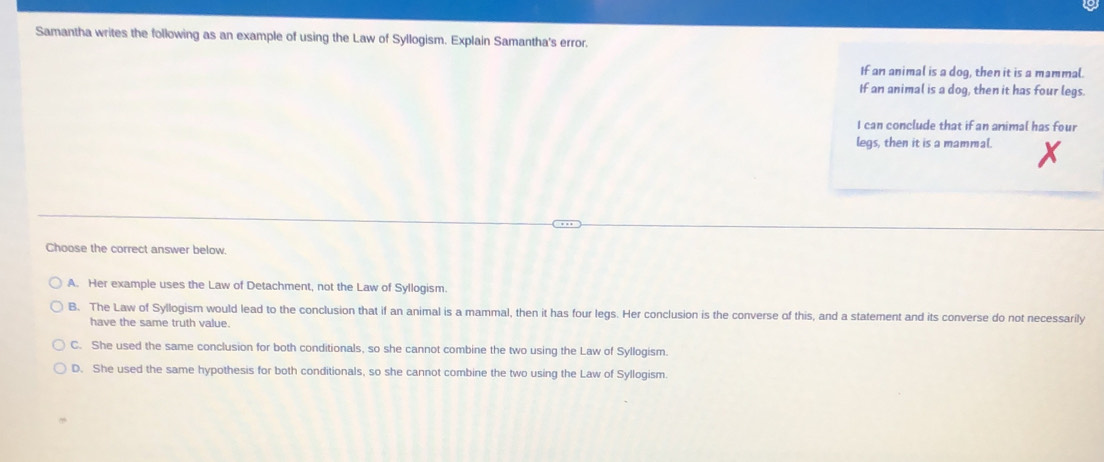 Samantha writes the following as an example of using the Law of Syllogism. Explain Samantha's error.
If an animal is a dog, then it is a mammal.
If an animal is a dog, then it has four legs.
I can conclude that if an animal has four
legs, then it is a mammal.
Choose the correct answer below.
A. Her example uses the Law of Detachment, not the Law of Syllogism.
B. The Law of Syllogism would lead to the conclusion that if an animal is a mammal, then it has four legs. Her conclusion is the converse of this, and a statement and its converse do not necessarily
have the same truth value.
C. She used the same conclusion for both conditionals, so she cannot combine the two using the Law of Syllogism.
D. She used the same hypothesis for both conditionals, so she cannot combine the two using the Law of Syllogism.