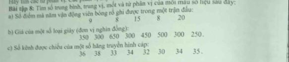 Hay tím các từ phần V 
Bài tập 8: Tim số trung bình, trung vị, mót và tử phân vị của mới mau số liệu sau day; 
a) Số điểm mà năm vận động viên bóng rổ ghi được trong một trận đầu:
9 8 15 8 20
b) Giá của một số loại giảy (đơn vị nghin đồng):
350 300 650 300 450 500 300 250. 
c) Số kênh được chiếu của một số hãng truyền hình cáp:
36 38 33 34 32 30 34 35.