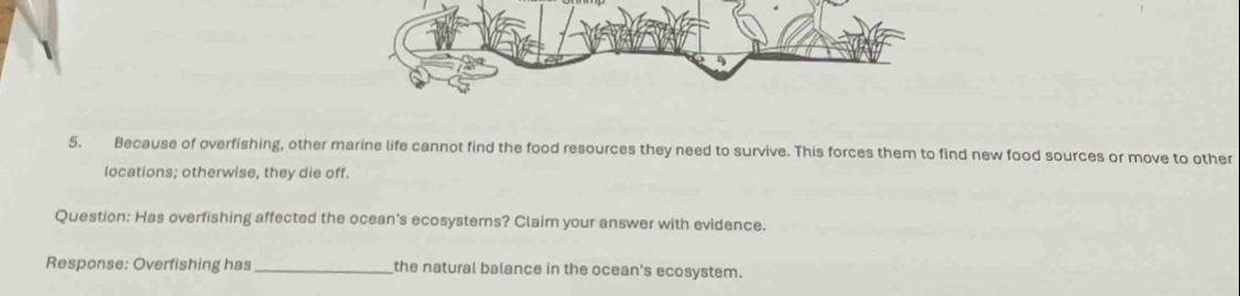 Because of overfishing, other marine life cannot find the food resources they need to survive. This forces them to find new food sources or move to other 
locations; otherwise, they die off. 
Question: Has overfishing affected the ocean's ecosystems? Claim your answer with evidence. 
Response: Overfishing has_ the natural balance in the ocean's ecosystem.