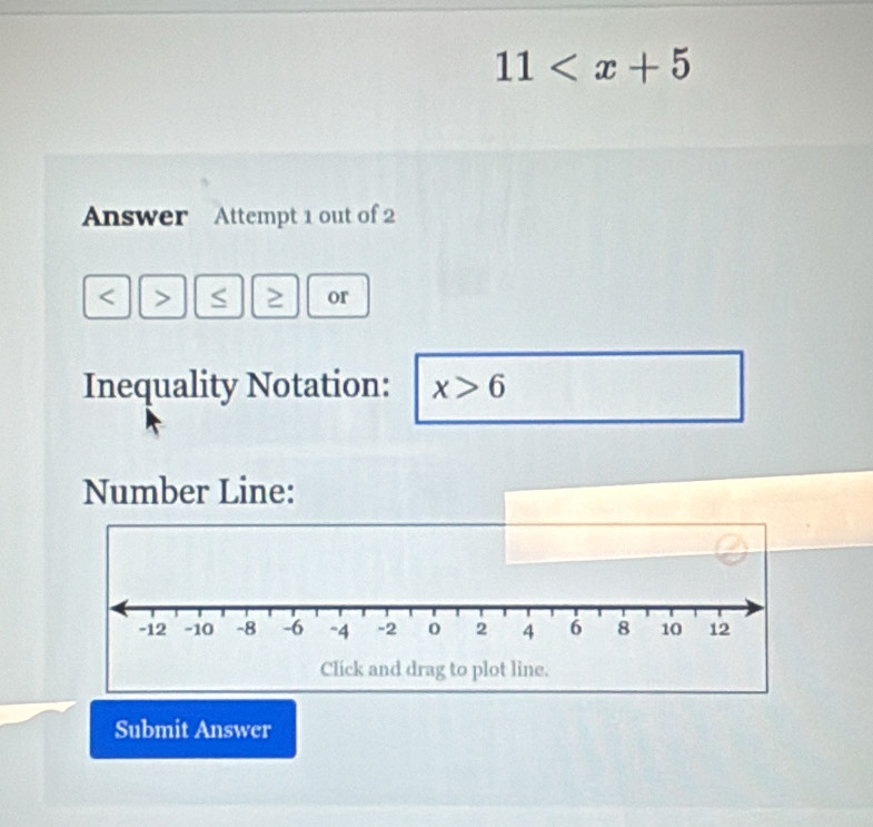 11
Answer Attempt 1 out of 2 
I or 
Inequality Notation: x>6
Number Line:
-12 -10 -8 -6 ~4 -2 0 2 4 6 8 10 12
Click and drag to plot line. 
Submit Answer