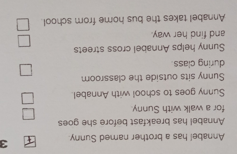 Annabel has a brother named Sunny. 
Annabel has breakfast before she goes 
= 
for a walk with Sunny. 
Sunny goes to school with Annabel 
Sunny sits outside the classroom 
□ 
during class 
Sunny helps Annabel cross streets 
and find her way. 
□ 
Annabel takes the bus home from school. □