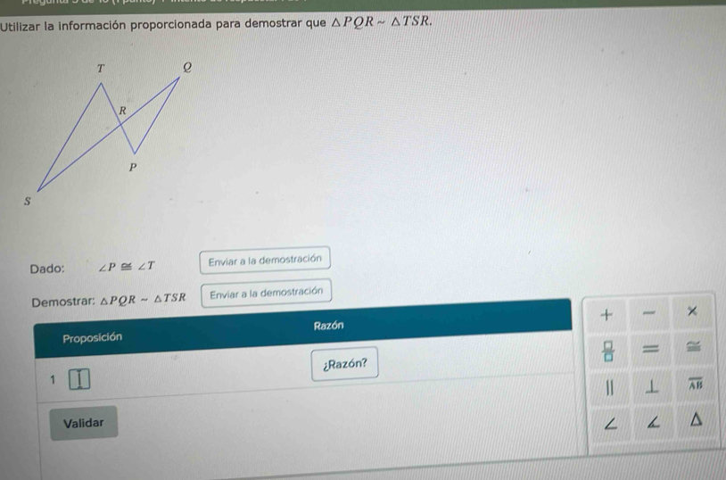 Utilizar la información proporcionada para demostrar que △ PQRsim △ TSR. 
Dado: ∠ P≌ ∠ T Enviar a la demostración 
Demostrar: △ PQRsim △ TSR Enviar a la demostración 
+ × 
Proposición Razón 
= 
¿Razón? 
1 J 
1 1 overline AB
Validar