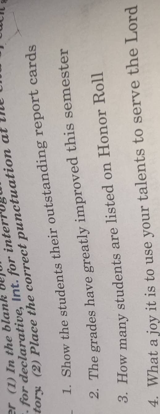 er (1) In the blank b 
ativ r i ter o g 
tory (2) Place the correct punctuation a t t h 
1. Show the students their outstanding report cards 
2. The grades have greatly improved this semester 
3. How many students are listed on Honor Roll 
4. What a joy it is to use your talents to serve the Lord