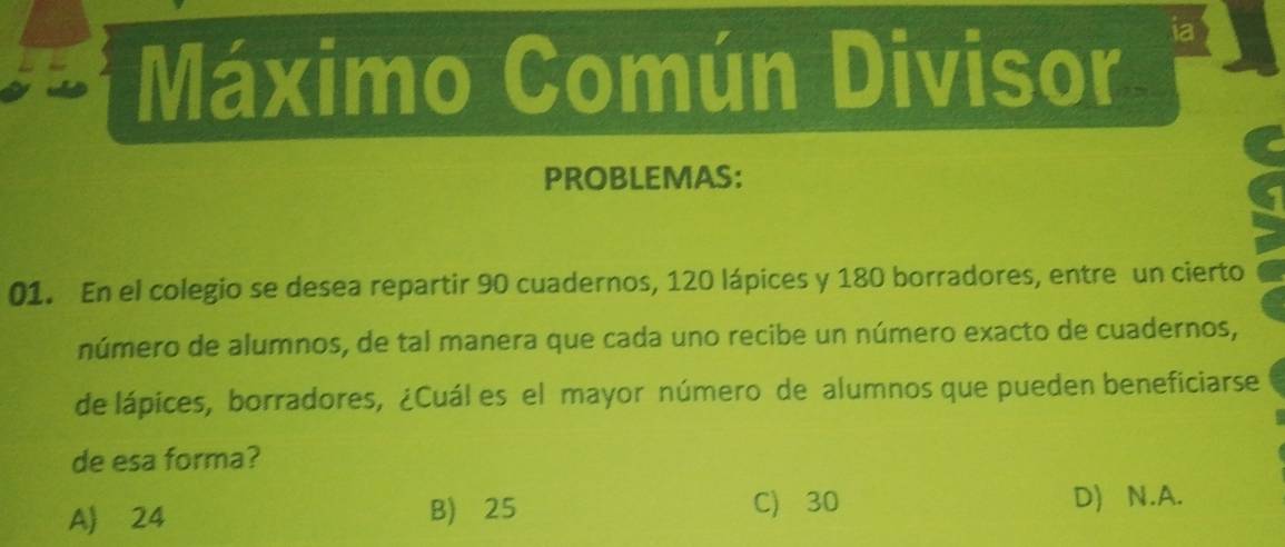 Máximo Común Divisor
ia
PROBLEMAS:
01. En el colegio se desea repartir 90 cuadernos, 120 lápices y 180 borradores, entre un cierto
número de alumnos, de tal manera que cada uno recibe un número exacto de cuadernos,
de lápices, borradores, ¿Cuál es el mayor número de alumnos que pueden beneficiarse
de esa forma?
A) 24 B) 25
C) 30 D) N. A.