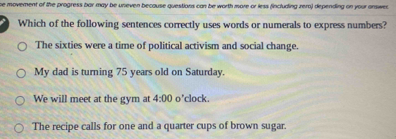 he movement of the progress bar may be uneven because questions can be worth more or less (including zero) depending on your answer.
Which of the following sentences correctly uses words or numerals to express numbers?
The sixties were a time of political activism and social change.
My dad is turning 75 years old on Saturday.
We will meet at the gym at 4:00 o’clock.
The recipe calls for one and a quarter cups of brown sugar.