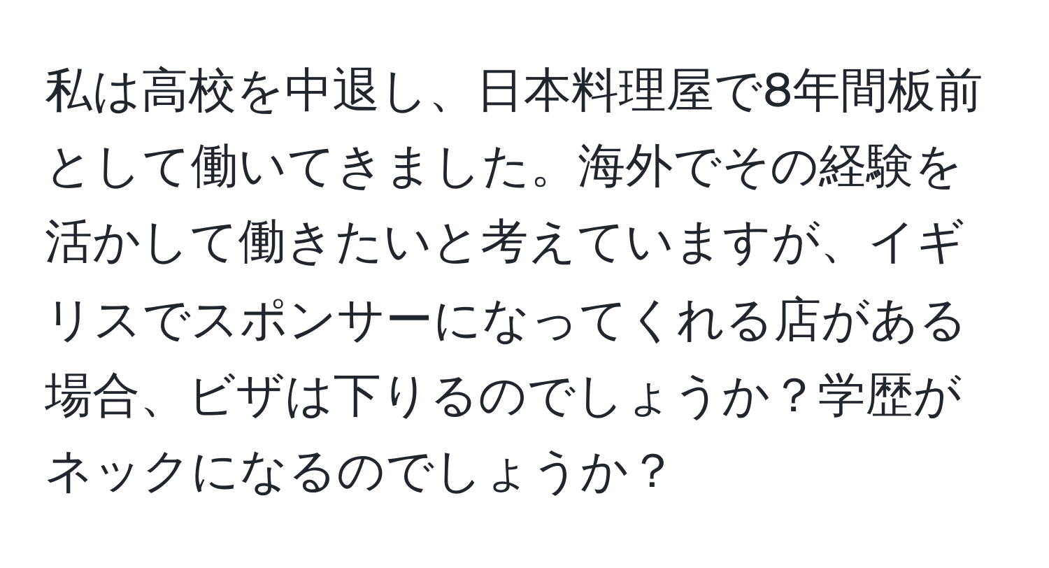 私は高校を中退し、日本料理屋で8年間板前として働いてきました。海外でその経験を活かして働きたいと考えていますが、イギリスでスポンサーになってくれる店がある場合、ビザは下りるのでしょうか？学歴がネックになるのでしょうか？