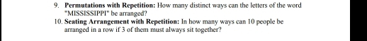 Permutations with Repetition: How many distinct ways can the letters of the word 
"MISSISSIPPI" be arranged? 
10. Seating Arrangement with Repetition: In how many ways can 10 people be 
arranged in a row if 3 of them must always sit together?