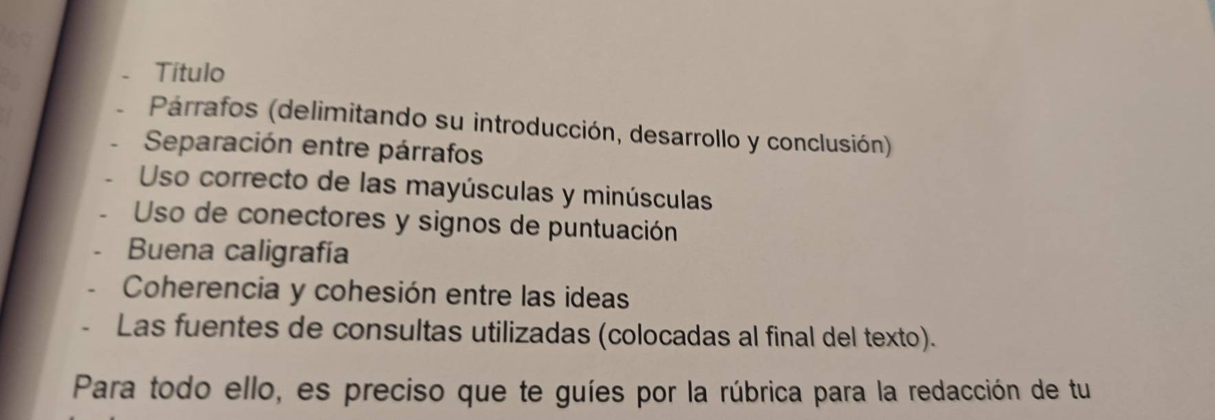 Título 
Párrafos (delimitando su introducción, desarrollo y conclusión) 
Separación entre párrafos 
Uso correcto de las mayúsculas y minúsculas 
Uso de conectores y signos de puntuación 
Buena caligrafía 
Coherencia y cohesión entre las ideas 
Las fuentes de consultas utilizadas (colocadas al final del texto). 
Para todo ello, es preciso que te guíes por la rúbrica para la redacción de tu