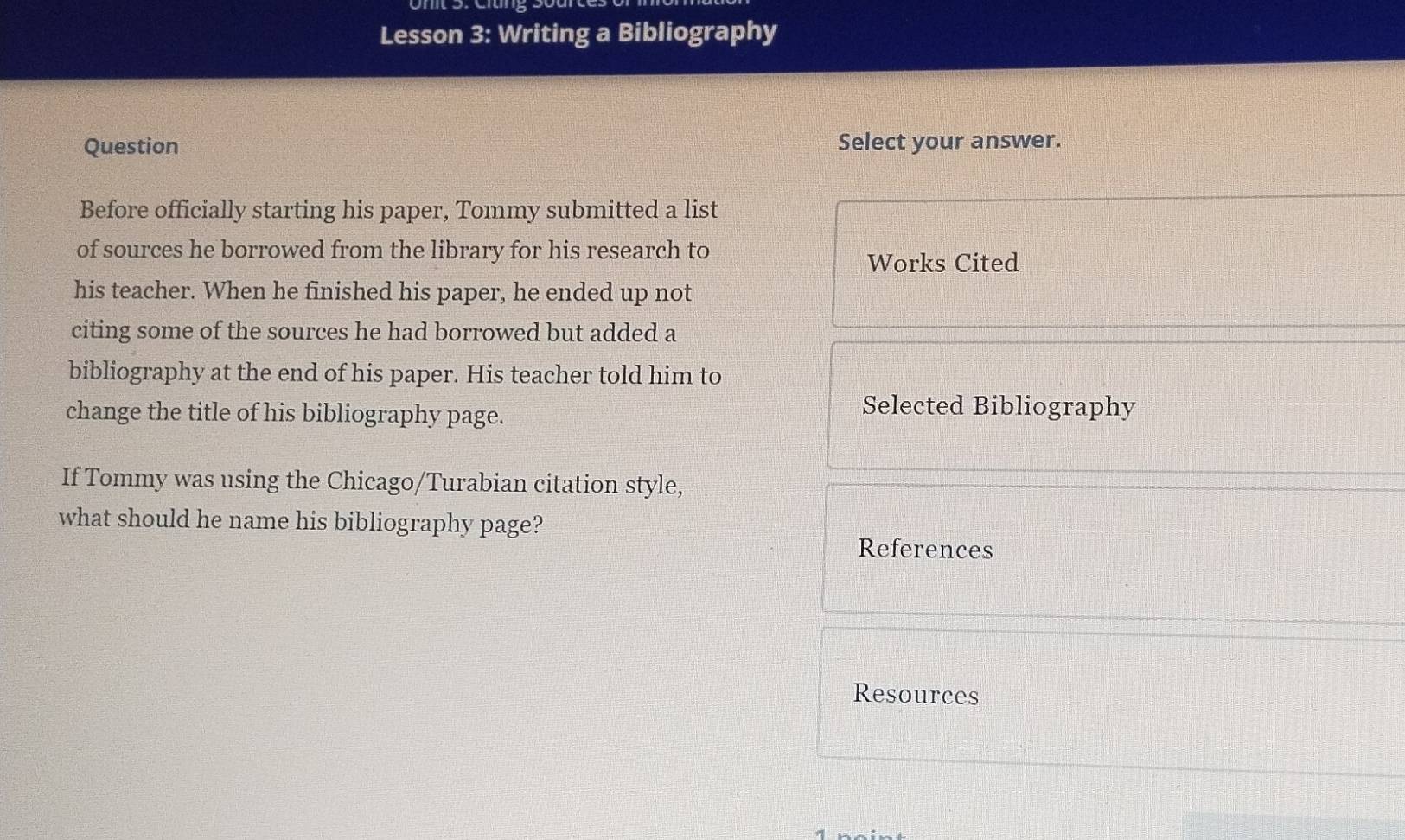 Lesson 3: Writing a Bibliography 
Question Select your answer. 
Before officially starting his paper, Tommy submitted a list 
of sources he borrowed from the library for his research to 
Works Cited 
his teacher. When he finished his paper, he ended up not 
citing some of the sources he had borrowed but added a 
bibliography at the end of his paper. His teacher told him to 
change the title of his bibliography page. 
Selected Bibliography 
If Tommy was using the Chicago/Turabian citation style, 
what should he name his bibliography page? 
References 
Resources