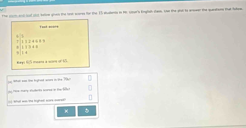 The stem-and-leaf plot below gives the test scores for the 15 students in Mr. Uzun's English class. Use the plot to answer the questions that follow, 
Test score
6 31246 8 9
7 |1124
| 
9 beginarrayr 11348 14endarray
Key: 6| 5 means a score of 65. 
(a) What was the highest score in the 70s? 
(b) How many students scored in the 60s? 
(c) What was the highest score overall? 
×