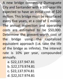 A new bridge connecting Dumaguete
City and Santander with a 100-year life
expected to have an initial cost of $20
million. This bridge must be resurfaced
every five years, at a cost of 1 million.
The annual inspection and operating
costs are estimated to be $50,000.
Determine the present-worth cost of
the bridge using the capitalized 
equivalent approach (i.e. take the life
of the bridge as infinite). The interest
rate is 10% per year, compounded
annually.
a. $22,137.947.81
b. $22,173.974.81
c. $22,137.974.81
d. $22,317.974.81