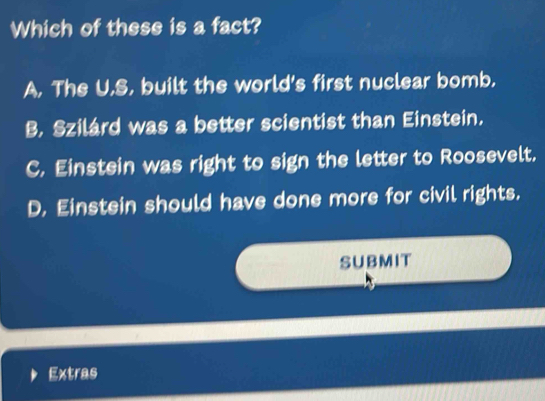 Which of these is a fact?
A, The U.S, built the world's first nuclear bomb.
B. Szilárd was a better scientist than Einstein.
C. Einstein was right to sign the letter to Roosevelt.
D. Einstein should have done more for civil rights.
SUBMIT
Extras