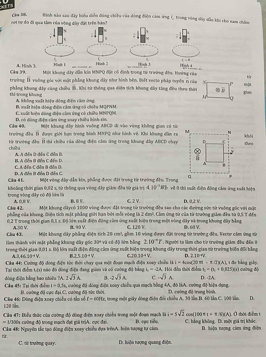 KETS
Câu 38. Hình nào sau đây biểu diễn đúng chiều của dòng điện cảm ứng ítrong vòng dây dẫn khi cho nam châm
rơi tự do đi qua tâm của vòng dây đặt trên bàn?

S

s
N
t<0</tex>
A. Hình 3. Hinh l _Hinh 2 Hình 3 Hình 4
Câu 39. Một khung dây dẫn kín MNPQ đặt cố định trong từ trường đều. Hướng của
tù
trường overline B vuông góc với mặt phầng khung dây như hình bên. Biết vecto pháp tuyến overline n của mặt
phẳng khung dây cùng chiều overline B. Khi từ thông qua diện tích khung dây tăng đều theo thời
thì trong khung  gian
A. không xuất hiện dòng điện cảm ứng.
B. xuất hiện dòng điện cảm ứng có chiều MQPNM.
C. xuất hiện dòng điện cảm ứng có chiều MNPQM.
D. có dòng điện cảm ứng xoay chiều hình sin.
Câu 40. Một khung dây hình vuông ABCD đi vào vùng không gian có từ
trường đều vector B được giới hạn trong hình MNPQ như hình vẽ. Khi khung dần ra 
khỏi
từ trường đều vector Bt chì chiều của dòng điện cảm ứng trong khung dây ABCD chạytheo
chiều
A. A đến D đến C đến B.
B. A đến B đến C đến D.
C. A đến C đến B đến D
D. A đến B đến D đến C.
Câu 41. Một vòng dây dẫn kín, phẳng được đặt trong từ trường đều. Trong 
khoảng thời gian 0,02 s, từ thông qua vòng dây giảm đều từ giá trị 4.10^(-3)Wb về 0 thì suất điện động cảm ứng xuất hiện
trong vòng dây có độ lớn là
A. 0,8 V. B. 8 V. C. 2 V. D. 0,2 V.
Câu 42. Một khung dâycó 1000 vòng được đặt trong từ trường đều sao cho các đường sức từ vuông góc với mặt
phẳng của khung. Diện tích mặt phẳng giới hạn bởi mỗi vòng là 2dm^2. Cảm ứng từ của từ trường giảm đều từ 0,5 T đến
0,2 T trong thời gian 0,1 s. Độ lớn suất điện động cảm ứng xuất hiện trong một vòng dây và trong khung dây bằng
A.30 V. B. 90 V. C. 120 V. D. 60 V.
Câu 43. Một khung dây phẳng diện tích 20cm^2 5, gồm 10 vòng được đặt trong từ trường đều. Vectơ cảm ứng từ
làm thành với mặt phẳng khung dây góc 30° và có độ lớn bằng 2.10^(-4)T. Người ta làm cho từ trường giảm đều đến 0
trong thời gian 0,01 s. Độ lớn suất điện động cảm ứng xuất hiện trong khung dây trong thời gian từ trường biến đổi bằng
A. 3,46.10^(-4)V. B. 2,5.10^(-4)V. C. 20.10^(-4)V. D. 2.10^(-4)V.
Câu 44: Cường độ dòng điện tức thời chạy qua một đoạn mạch điện xoay chiều là i=4cos (20π t-π /2)(A) , t đo bằng giây.
Tại thời điểm tị(s) nào đó dòng điện đang giảm và có cường độ bằng i_1=-2A 1. Hỏi đến thời điểm t_2=(t_1+0,025)(s) cường độ
dòng điện bằng bao nhiêu ?A. 2sqrt(3)A. B. -2sqrt(3)A. C. -sqrt(3)A. D. -2A.
Câu 45: Tại thời điểm t=0,5s, , cường độ dòng điện xoay chiều qua mạch bằng 4A, đó làA. cường độ hiệu dụng.
B. cường độ cực đại.C. cường độ tức thời. D. cường độ trung bình.
* Câu 46: Dòng điện xoay chiều có tần số f=60Hz z, trong một giây dòng điện đổi chiều A. 30 lần.B. 60 lần.C. 100 lần. D.
120 lần.
*  Câu 47: Biểu thức của cường độ dòng điện xoay chiều trong một đoạn mạch là i=5sqrt(2)cos (100π t+π /6)(A).dot O thời điểm t
1/300s cường độ trong mạch đạt giá trịA. cực đại. B. cực tiểu. C. bằng không. D. một giá trị khác.
Câu 48: Nguyên tắc tạo dòng điện xoay chiều dựa trênA. hiện tượng tự cảm. B. hiện tượng cảm ứng điện
từ.
C. từ trường quay. D. hiện tượng quang điện.