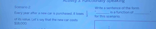 Activity 3: Functionally Speaking 
Scenario 2: Write a sentence of the form 
Every year after a new car is purchased, it loses  1/3  for this scenario. is a function of _. 
of its value. Let's say that the new car costs
$18,000.