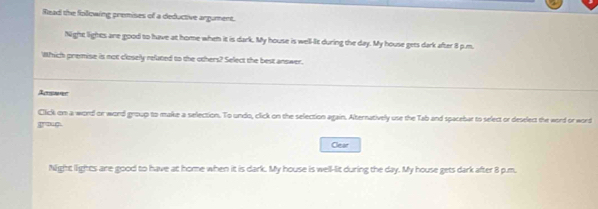 Read the following premises of a deductive argument.
Night lights are good to have at home when it is dark. My house is well-It during the day. My house gets dark after 8 p.m.
Which premise is not closely reluted to the others? Select the best answer.
Acemee
Click on a word or word group to make a selection. To undo, click on the selection again. Alternatively use the Tab and spacebar to select or deselect the word or word
groug
Clear
Nlight lights are good to have at home when it is dark. My house is well-lit during the day. My house gets dark after 8 p.m.