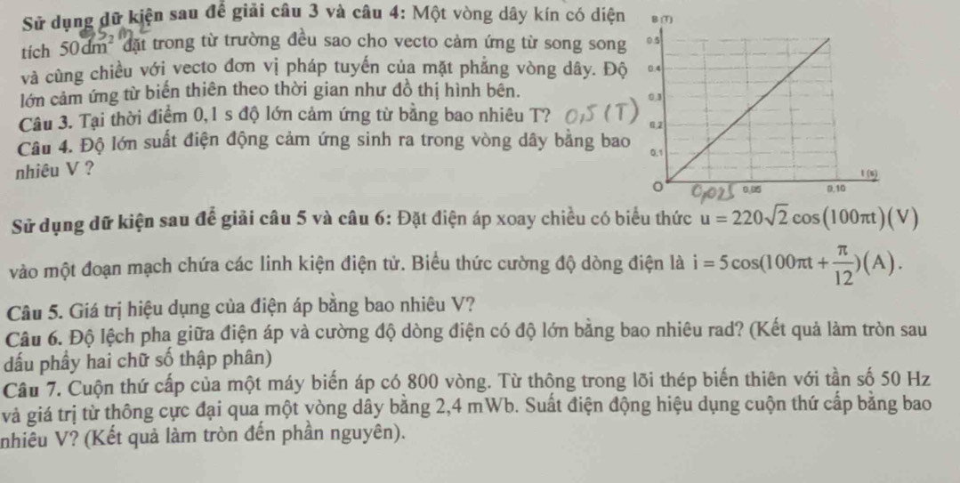 Sử dụng dữ kiện sau đế giải câu 3 và câu 4: Một vòng dây kín có diện 
tích 50dm² đặt trong từ trường đều sao cho vecto cảm ứng từ song song 
và cùng chiều với vecto đơn vị pháp tuyến của mặt phẳng vòng dây. Độ 
lớn cảm ứng từ biến thiên theo thời gian như đồ thị hình bên. 
Câu 3. Tại thời điểm 0, 1 s độ lớn cảm ứng từ bằng bao nhiêu T? 
Câu 4. Độ lớn suất điện động cảm ứng sinh ra trong vòng dây bằng bao 
nhiêu V ? 
Sử dụng dữ kiện sau để giải câu 5 và câu 6: Đặt điện áp xoay chiều có biểu thức u=220sqrt(2)cos (100π t)(V)
vào một đoạn mạch chứa các linh kiện điện tử. Biểu thức cường độ dòng điện là i=5cos (100π t+ π /12 )(A). 
Câu 5. Giá trị hiệu dụng của điện áp bằng bao nhiêu V? 
Câu 6. Độ lệch pha giữa điện áp và cường độ dòng điện có độ lớn bằng bao nhiêu rad? (Kết quả làm tròn sau 
đấu phầy hai chữ số thập phân) 
Câu 7. Cuộn thứ cấp của một máy biến áp có 800 vòng. Từ thông trong lõi thép biến thiên với tần số 50 Hz
và giá trị từ thông cực đại qua một vòng dây bằng 2,4 mWb. Suất điện động hiệu dụng cuộn thứ cấp bằng bao 
nhiêu V? (Kết quả làm tròn đến phần nguyên).