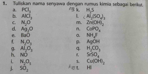 Tuliskan nama senyawa dengan rumus kimia sebagai berikut. 
a. PCl_3 H_2S
k. 
b. AlCl_3 1. ∠ AI_2(SO_4)_3
m. 
C. N_2O Zn(OH)_2
d. Ag_2O n. CoPO_4
e. BaO 0. NH_4F
f. N_2O_3 AgOH
p. 
g. Al_2O_3 q. H_2CO_3
h. NO r. SrSO_4
i. N_2O_5 Cu(OH)_2
S. 
t. 
j. SO_2 ₹HI