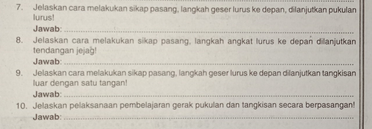 Jelaskan cara melakukan sikap pasang, langkah geser lurus ke depan, dilanjutkan pukulan 
lurus! 
Jawab:_ 
8. Jelaskan cara melakukan sikap pasang, langkah angkat lurus ke depan dilanjutkan 
tendangan jejag! 
Jawab:_ 
9. Jelaskan cara melakukan sikap pasang, langkah geser lurus ke depan dilanjutkan tangkisan 
luar dengan satu tangan! 
Jawab:_ 
10. Jelaskan pelaksanaan pembelajaran gerak pukulan dan tangkisan secara berpasangan! 
Jawab:_