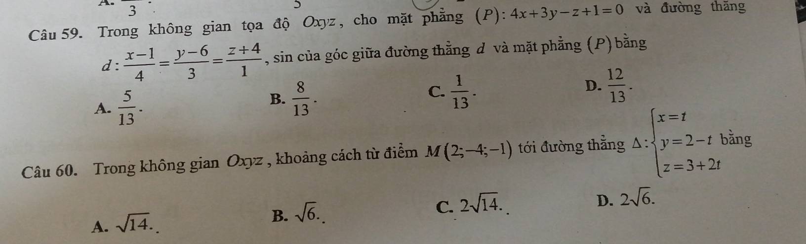 A^ 
3
Câu 59. Trong không gian tọa độ Oxyz, cho mặt phẳng (P): 4x+3y-z+1=0 và đường thăng
d:  (x-1)/4 = (y-6)/3 = (z+4)/1  , sin của góc giữa đường thằng d và mặt phẳng (P) bằng
A.  5/13 .
B.  8/13 .
C.  1/13 .
D.  12/13 . 
Câu 60. Trong không gian Oxyz , khoảng cách từ điểm M(2;-4;-1) tới đường thẳng △ :beginarrayl x=t y=2-t z=3+2tendarray. bằng
C. 2sqrt(14).
D. 2sqrt(6).
A. sqrt(14).
B. sqrt(6).