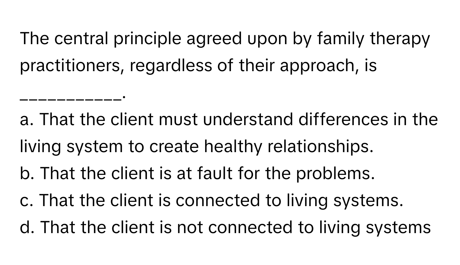 The central principle agreed upon by family therapy practitioners, regardless of their approach, is ___________.

a. That the client must understand differences in the living system to create healthy relationships. 
b. That the client is at fault for the problems. 
c. That the client is connected to living systems. 
d. That the client is not connected to living systems