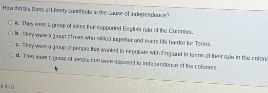 How did the Sons of Liberty contribute to the cause of independence?
a. They were a group of spies that supported English rule of the Colonies.
b. They were a group of men who rallied together and made life harder for Tories.
c. They were a group of people that wanted to negotiate with England in terms of their rule in the coloni
d. They were a group of people that were opposed to independence of the colonies.
# 4/ 5