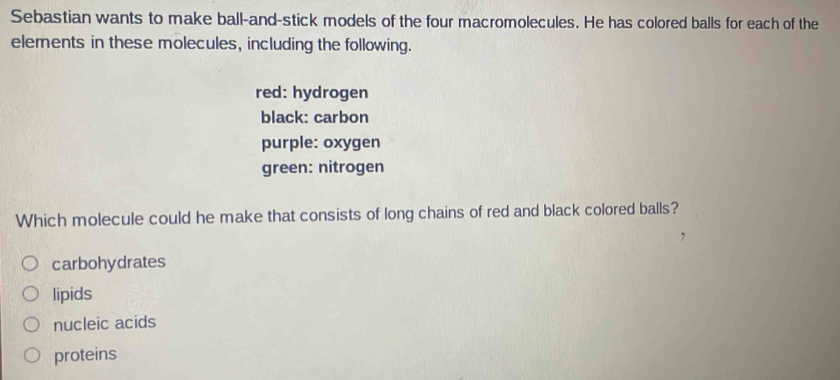 Sebastian wants to make ball-and-stick models of the four macromolecules. He has colored balls for each of the
elements in these molecules, including the following.
red: hydrogen
black: carbon
purple: oxygen
green: nitrogen
Which molecule could he make that consists of long chains of red and black colored balls?
carbohydrates
lipids
nucleic acids
proteins