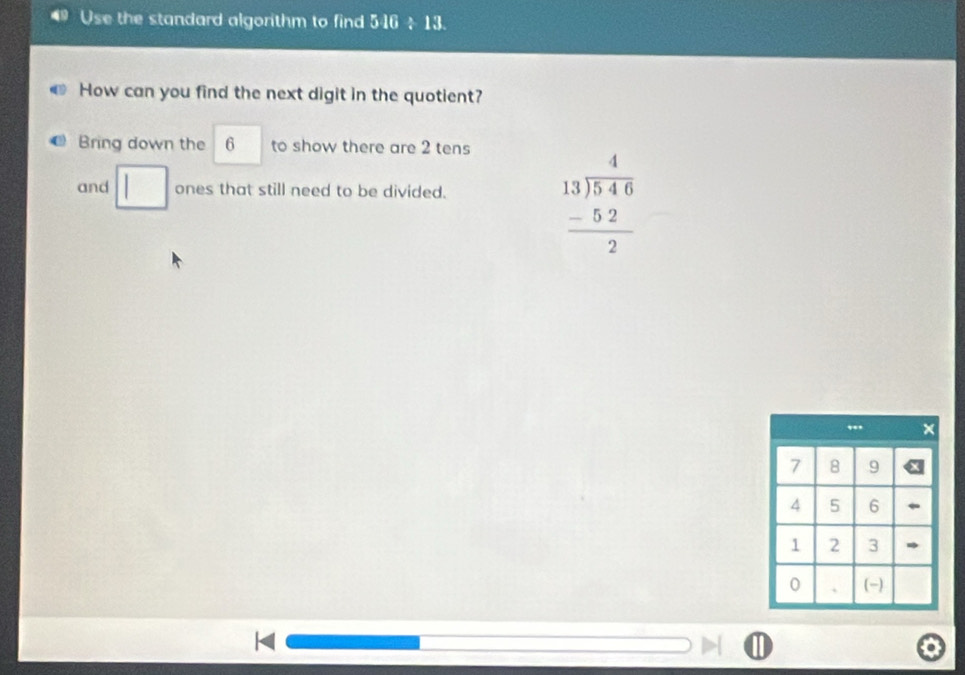 Use the standard algorithm to find 546 ÷ 13. 
How can you find the next digit in the quotient? 
Bring down the 6 to show there are 2 tens 
and □ ones that still need to be divided.
beginarrayr 4 13encloselongdiv 546 -52 hline 2endarray