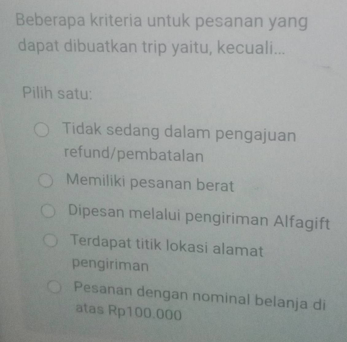 Beberapa kriteria untuk pesanan yang
dapat dibuatkan trip yaitu, kecuali...
Pilih satu:
Tidak sedang dalam pengajuan
refund/pembatalan
Memiliki pesanan berat
Dipesan melalui pengiriman Alfagift
Terdapat titik lokasi alamat
pengiriman
Pesanan dengan nominal belanja di
atas Rp100.000