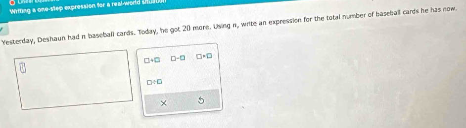 Linesr 
Writing a one-step expression for a real-world situation 
Yesterday, Deshaun had n baseball cards. Today, he got 20 more. Using n, write an expression for the total number of baseball cards he has now.
□ +□ □ -□ □ * □
□ / □
× 5