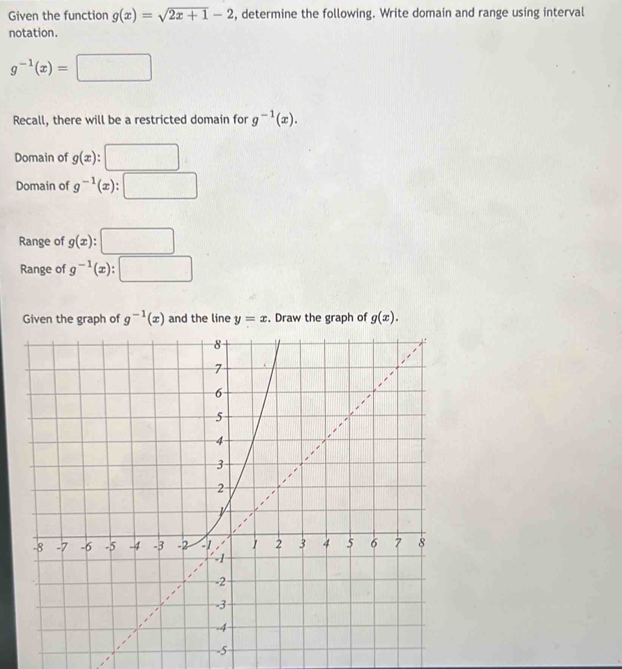 Given the function g(x)=sqrt(2x+1)-2 , determine the following. Write domain and range using interval 
notation.
g^(-1)(x)=□
Recall, there will be a restricted domain for g^(-1)(x). 
Domain of g(x) : □ 
Domain of g^(-1)(x) : :□ 
Range of g(x):□
Range of g^(-1)(x):□
Given the graph of g^(-1)(x) and the line y=x. Draw the graph of g(x).