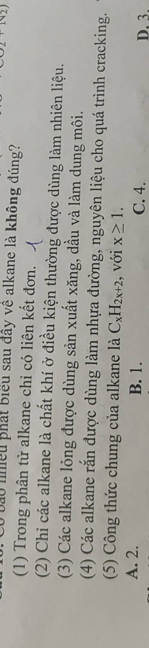 Ở bào nhiều phát biểu sau đây về alkane là không đúng?
(1) Trong phân tử alkane chỉ có liên kết đơn.
(2) Chỉ các alkane là chất khí ở điều kiện thường được dùng làm nhiên liệu.
(3) Các alkane lỏng được dùng sản xuất xăng, dầu và làm dung môi.
(4) Các alkane rắn được dùng làm nhựa đường, nguyên liệu cho quá trình cracking.
(5) Công thức chung của alkane là C_xH_2x+2 , với x≥ 1. 
A. 2. B. 1. C. 4.
D. 3.