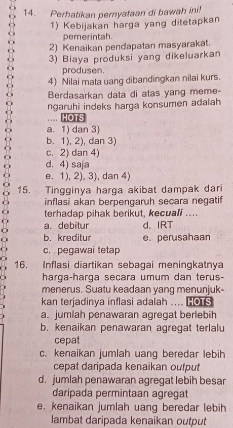 Perhatikan pernyataan di bawah ini!
1) Kebijakan harga yang ditetapkan
pemerintah.
2) Kenaikan pendapatan masyarakat.
3) Biaya produksi yang dikeluarkan
produsen.
4) Nilai mata uang dibandingkan nilai kurs.
Berdasarkan data di atas yang meme-
ngaruhi indeks harga konsumen adalah
HOTS
a. 1) dan 3)
b. 1), 2), dan 3)
c. 2) dan 4)
d. 4) saja
e. 1), 2), 3), dan 4)
15. Tingginya harga akibat dampak dari
inflasi akan berpengaruh secara negatif
terhadap pihak berikut, kecuali ....
a. debitur d. IRT
b. kreditur e. perusahaan
c. pegawai tetap
16. Inflasi diartikan sebagai meningkatnya
harga-harga secara umum dan terus-
menerus. Suatu keadaan yang menunjuk-
kan terjadinya inflasi adalah .... HOTS
a. jumlah penawaran agregat berlebih
b. kenaikan penawaran agregat terlalu
cepat
c. kenaikan jumlah uang beredar lebih
cepat daripada kenaikan output
d. jumlah penawaran agregat lebih besar
daripada permintaan agregat
e. kenaikan jumlah uang beredar lebih
lambat daripada kenaikan output