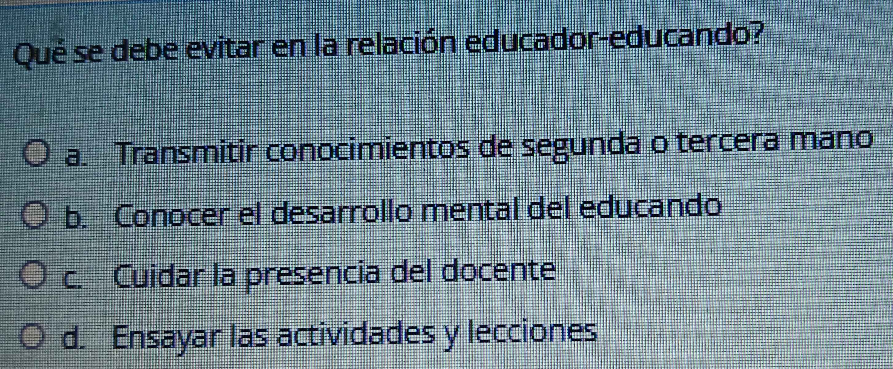 Qué se debe evitar en la relación educador-educando?
a. Transmitir conocimientos de segunda o tercera mano
b. Conocer el desarrollo mental del educando
c. Cuidar la presencia del docente
d. Ensayar las actividades y lecciones