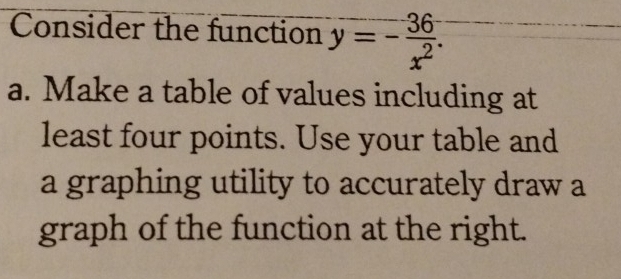 Consider the function y=- 36/x^2 . 
a. Make a table of values including at 
least four points. Use your table and 
a graphing utility to accurately draw a 
graph of the function at the right.