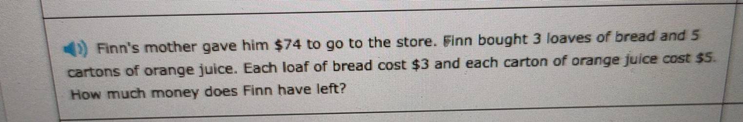 Finn's mother gave him $74 to go to the store. Finn bought 3 loaves of bread and 5
cartons of orange juice. Each loaf of bread cost $3 and each carton of orange juice cost $5. 
How much money does Finn have left?